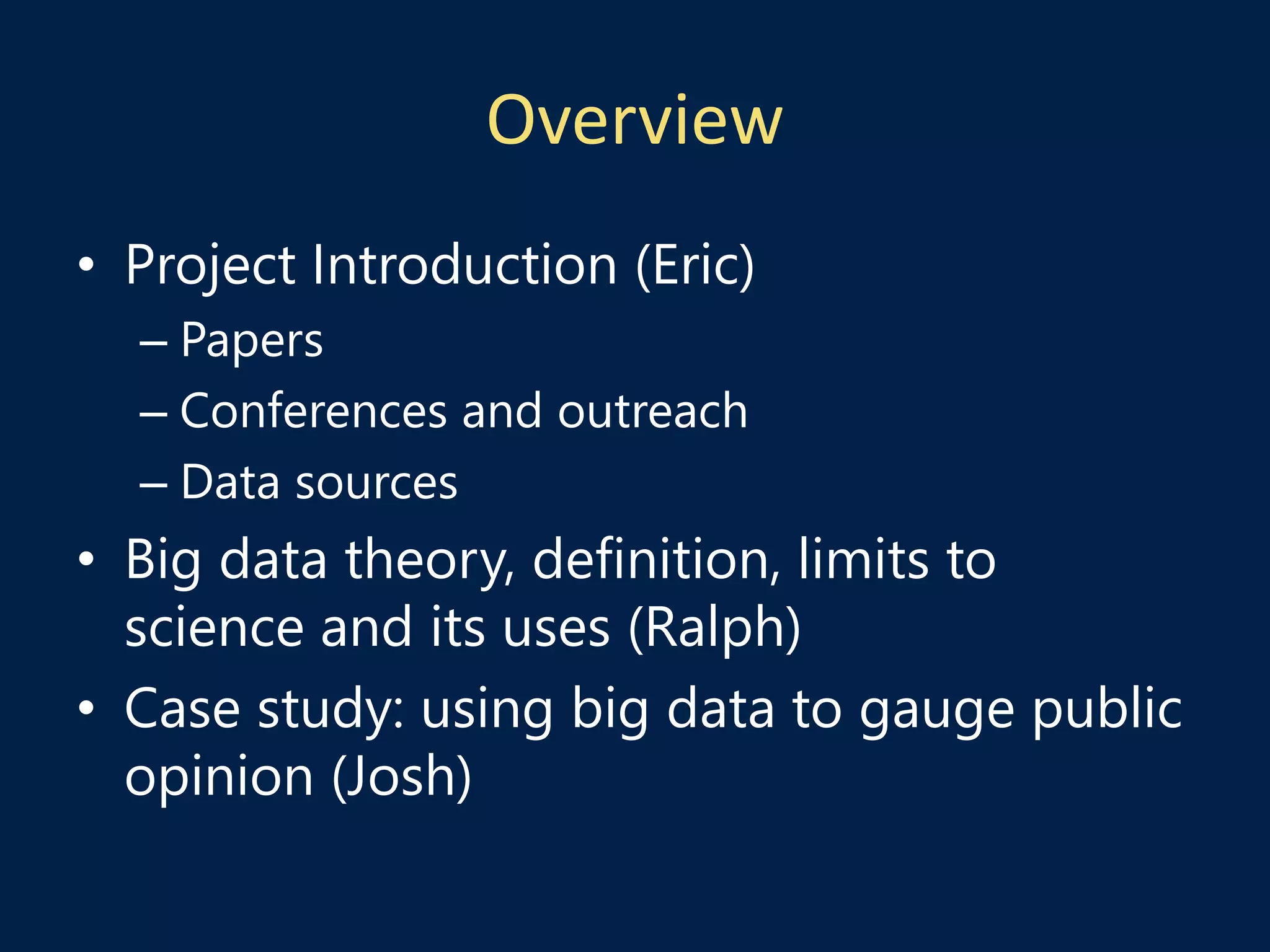 Overview
• Project Introduction (Eric)
– Papers
– Conferences and outreach
– Data sources
• Big data theory, definition, limits to
science and its uses (Ralph)
• Case study: using big data to gauge public
opinion (Josh)
 