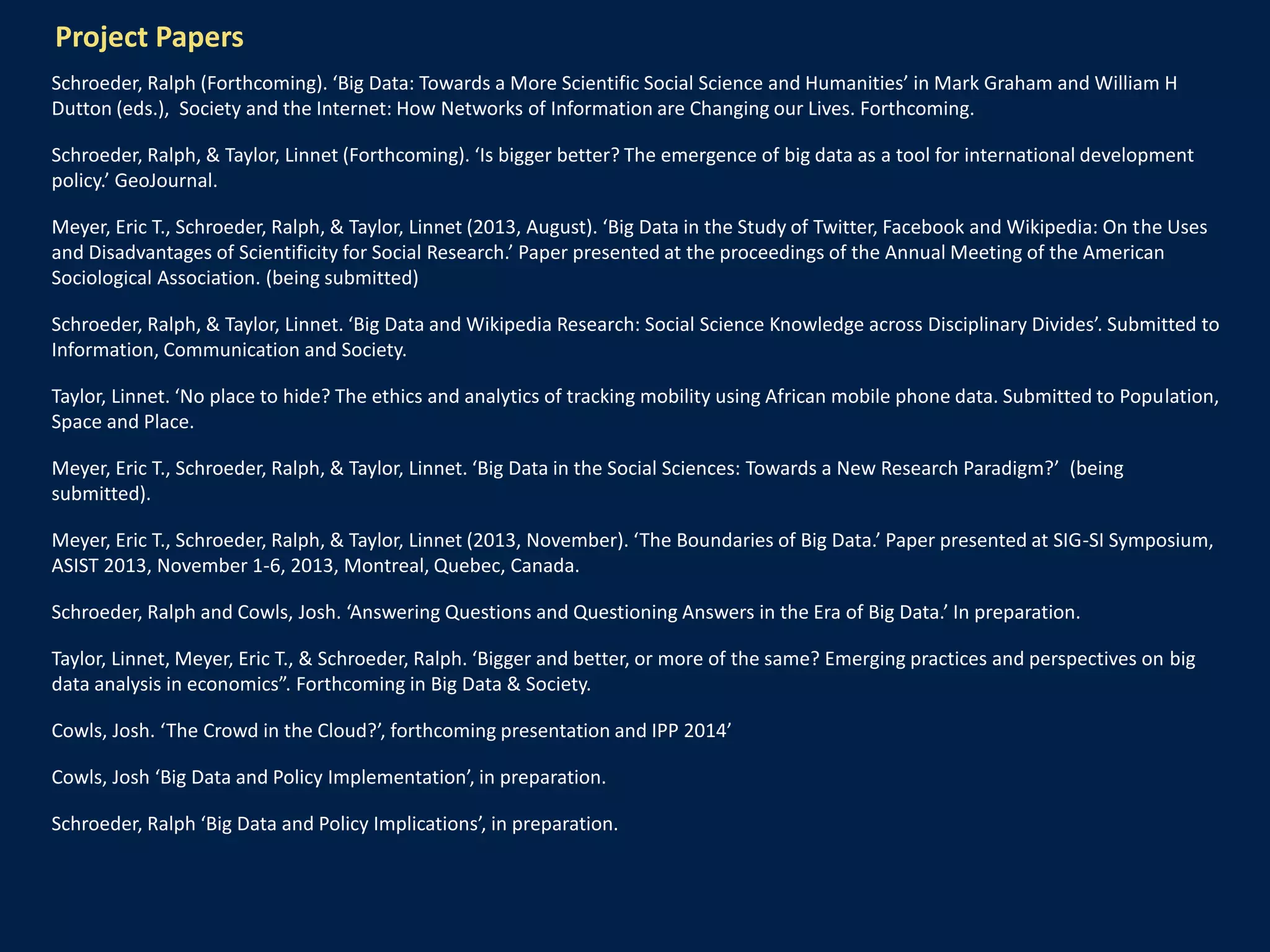 Project Papers
Schroeder, Ralph (Forthcoming). ‘Big Data: Towards a More Scientific Social Science and Humanities’ in Mark Graham and William H
Dutton (eds.), Society and the Internet: How Networks of Information are Changing our Lives. Forthcoming.
Schroeder, Ralph, & Taylor, Linnet (Forthcoming). ‘Is bigger better? The emergence of big data as a tool for international development
policy.’ GeoJournal.
Meyer, Eric T., Schroeder, Ralph, & Taylor, Linnet (2013, August). ‘Big Data in the Study of Twitter, Facebook and Wikipedia: On the Uses
and Disadvantages of Scientificity for Social Research.’ Paper presented at the proceedings of the Annual Meeting of the American
Sociological Association. (being submitted)
Schroeder, Ralph, & Taylor, Linnet. ‘Big Data and Wikipedia Research: Social Science Knowledge across Disciplinary Divides’. Submitted to
Information, Communication and Society.
Taylor, Linnet. ‘No place to hide? The ethics and analytics of tracking mobility using African mobile phone data. Submitted to Population,
Space and Place.
Meyer, Eric T., Schroeder, Ralph, & Taylor, Linnet. ‘Big Data in the Social Sciences: Towards a New Research Paradigm?’ (being
submitted).
Meyer, Eric T., Schroeder, Ralph, & Taylor, Linnet (2013, November). ‘The Boundaries of Big Data.’ Paper presented at SIG-SI Symposium,
ASIST 2013, November 1-6, 2013, Montreal, Quebec, Canada.
Schroeder, Ralph and Cowls, Josh. ‘Answering Questions and Questioning Answers in the Era of Big Data.’ In preparation.
Taylor, Linnet, Meyer, Eric T., & Schroeder, Ralph. ‘Bigger and better, or more of the same? Emerging practices and perspectives on big
data analysis in economics”. Forthcoming in Big Data & Society.
Cowls, Josh. ‘The Crowd in the Cloud?’, forthcoming presentation and IPP 2014’
Cowls, Josh ‘Big Data and Policy Implementation’, in preparation.
Schroeder, Ralph ‘Big Data and Policy Implications’, in preparation.
 