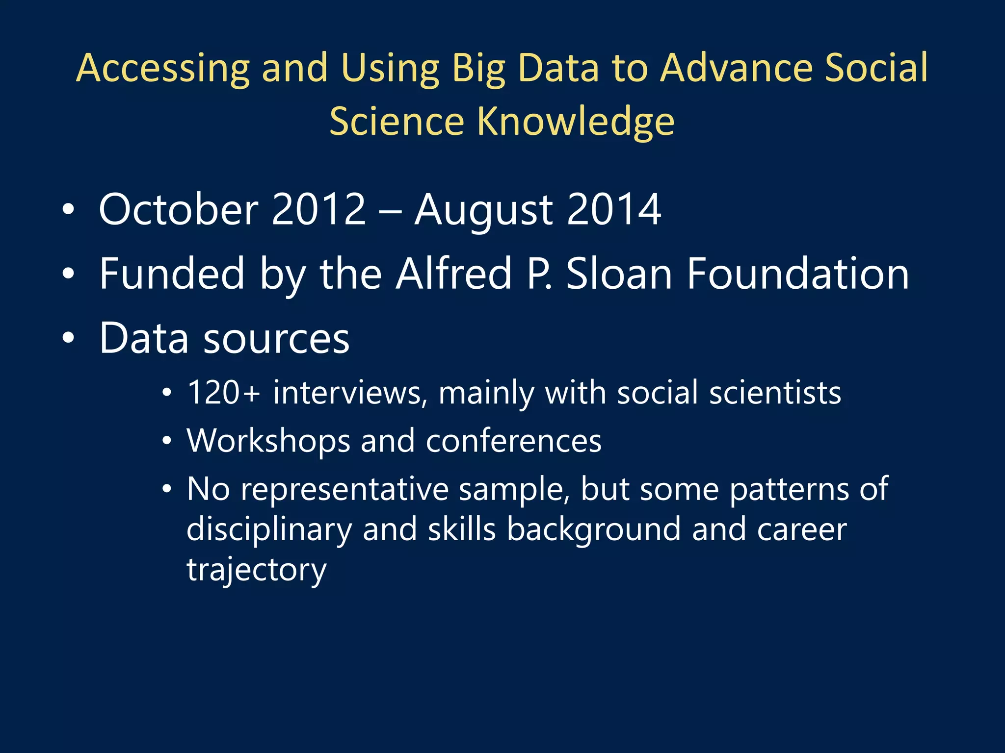 Accessing and Using Big Data to Advance Social
Science Knowledge
• October 2012 – August 2014
• Funded by the Alfred P. Sloan Foundation
• Data sources
• 120+ interviews, mainly with social scientists
• Workshops and conferences
• No representative sample, but some patterns of
disciplinary and skills background and career
trajectory
 