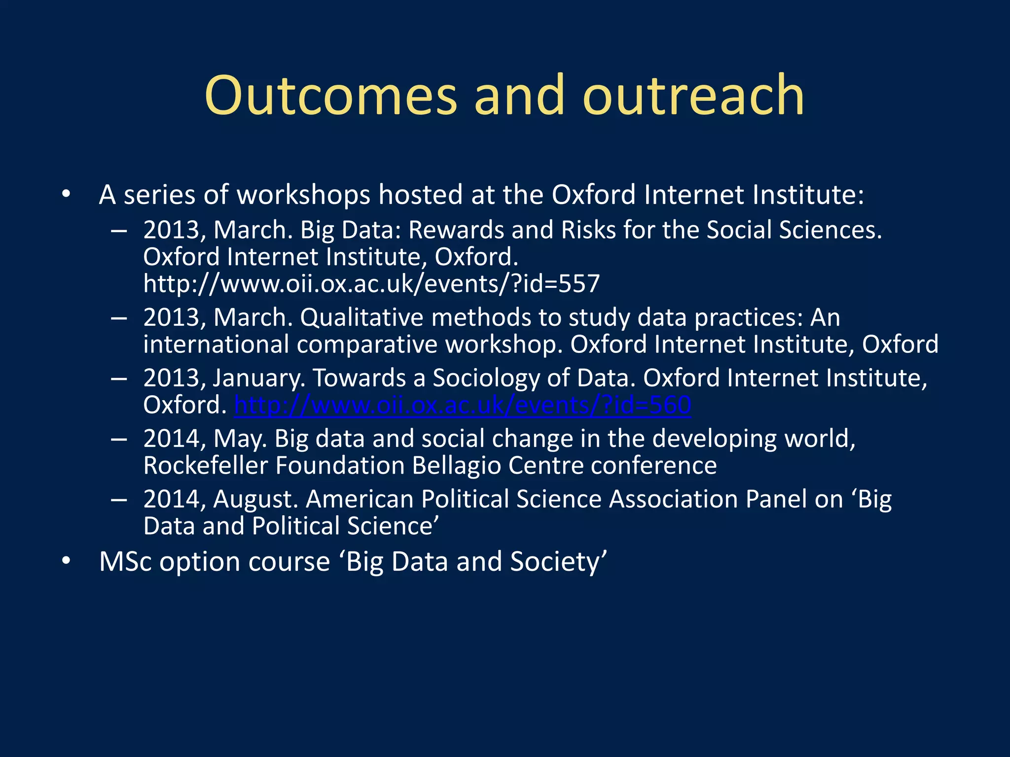 Outcomes and outreach
• A series of workshops hosted at the Oxford Internet Institute:
– 2013, March. Big Data: Rewards and Risks for the Social Sciences.
Oxford Internet Institute, Oxford.
http://www.oii.ox.ac.uk/events/?id=557
– 2013, March. Qualitative methods to study data practices: An
international comparative workshop. Oxford Internet Institute, Oxford
– 2013, January. Towards a Sociology of Data. Oxford Internet Institute,
Oxford. http://www.oii.ox.ac.uk/events/?id=560
– 2014, May. Big data and social change in the developing world,
Rockefeller Foundation Bellagio Centre conference
– 2014, August. American Political Science Association Panel on ‘Big
Data and Political Science’
• MSc option course ‘Big Data and Society’
 