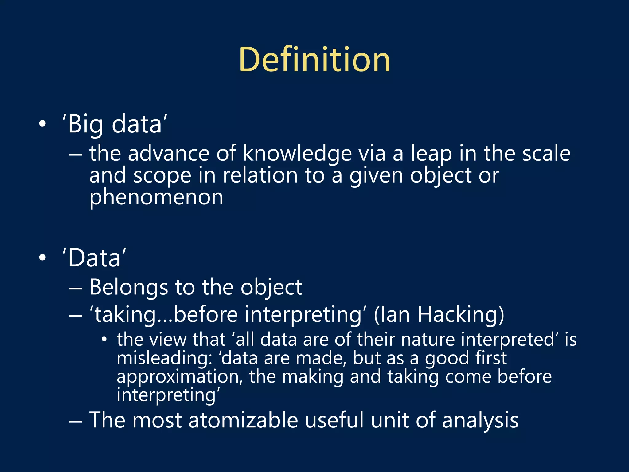 Definition
• ‘Big data’
– the advance of knowledge via a leap in the scale
and scope in relation to a given object or
phenomenon
• ‘Data’
– Belongs to the object
– ‘taking…before interpreting’ (Ian Hacking)
• the view that ‘all data are of their nature interpreted’ is
misleading: ‘data are made, but as a good first
approximation, the making and taking come before
interpreting’
– The most atomizable useful unit of analysis
 
