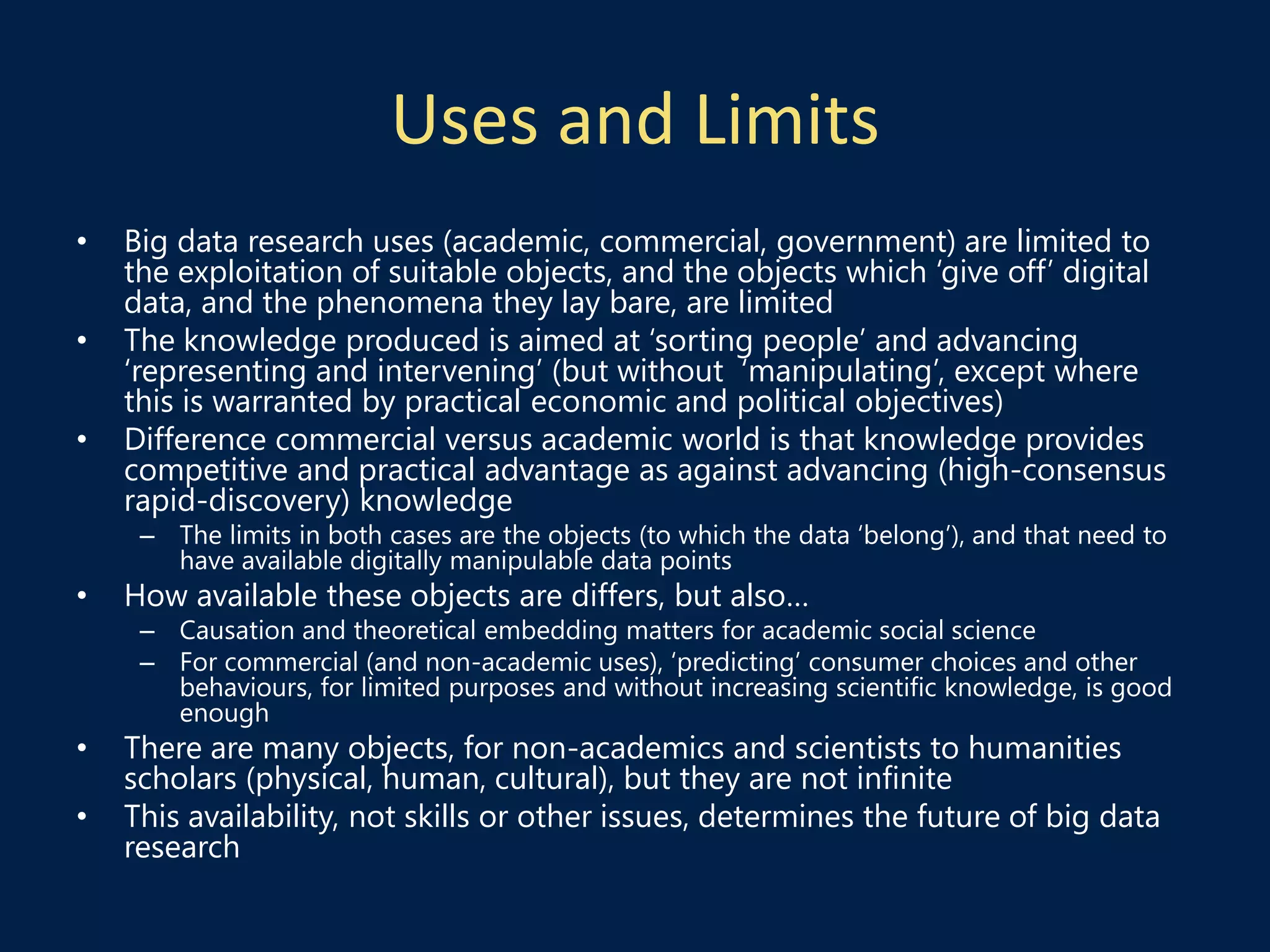 Uses and Limits
• Big data research uses (academic, commercial, government) are limited to
the exploitation of suitable objects, and the objects which ‘give off’ digital
data, and the phenomena they lay bare, are limited
• The knowledge produced is aimed at ‘sorting people’ and advancing
‘representing and intervening’ (but without ‘manipulating’, except where
this is warranted by practical economic and political objectives)
• Difference commercial versus academic world is that knowledge provides
competitive and practical advantage as against advancing (high-consensus
rapid-discovery) knowledge
– The limits in both cases are the objects (to which the data ‘belong’), and that need to
have available digitally manipulable data points
• How available these objects are differs, but also…
– Causation and theoretical embedding matters for academic social science
– For commercial (and non-academic uses), ‘predicting’ consumer choices and other
behaviours, for limited purposes and without increasing scientific knowledge, is good
enough
• There are many objects, for non-academics and scientists to humanities
scholars (physical, human, cultural), but they are not infinite
• This availability, not skills or other issues, determines the future of big data
research
 