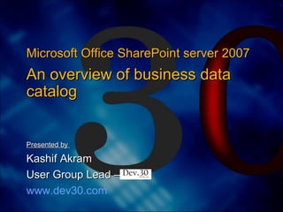 Presented by  Kashif Akram  User Group Lead –  www.dev30.com Microsoft Office SharePoint server 2007  An overview of business data catalog 