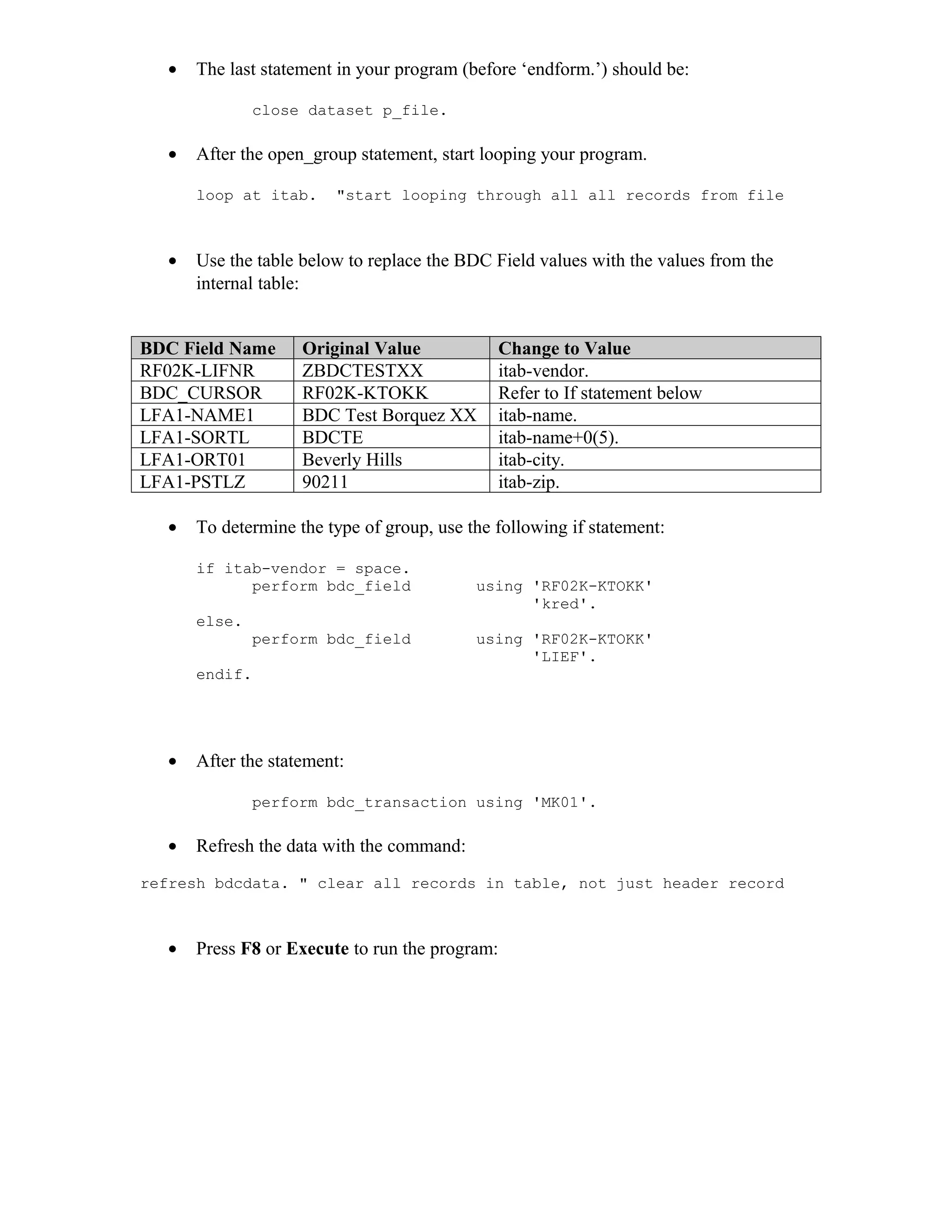 •   The last statement in your program (before ‘endform.’) should be:

              close dataset p_file.

  •   After the open_group statement, start looping your program.

      loop at itab.     "start looping through all all records from file



  •   Use the table below to replace the BDC Field values with the values from the
      internal table:


BDC Field Name      Original Value            Change to Value
RF02K-LIFNR         ZBDCTESTXX                itab-vendor.
BDC_CURSOR          RF02K-KTOKK               Refer to If statement below
LFA1-NAME1          BDC Test Borquez XX       itab-name.
LFA1-SORTL          BDCTE                     itab-name+0(5).
LFA1-ORT01          Beverly Hills             itab-city.
LFA1-PSTLZ          90211                     itab-zip.

  •   To determine the type of group, use the following if statement:

      if itab-vendor = space.
            perform bdc_field              using 'RF02K-KTOKK'
                                                 'kred'.
      else.
              perform bdc_field            using 'RF02K-KTOKK'
                                                 'LIEF'.
      endif.




  •   After the statement:

              perform bdc_transaction using 'MK01'.

  •   Refresh the data with the command:
refresh bdcdata. " clear all records in table, not just header record



  •   Press F8 or Execute to run the program:
 