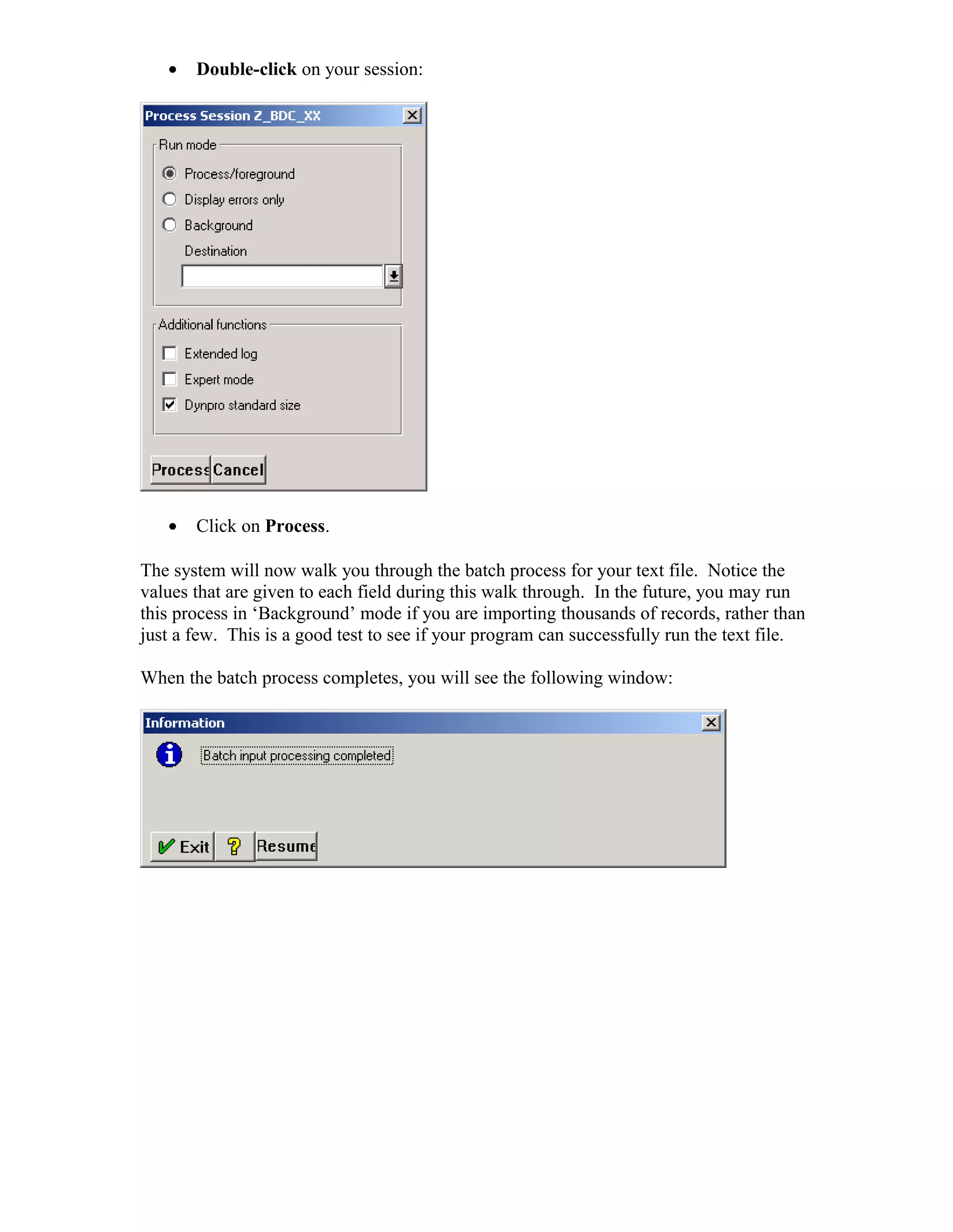 •   Double-click on your session:




   •   Click on Process.

The system will now walk you through the batch process for your text file. Notice the
values that are given to each field during this walk through. In the future, you may run
this process in ‘Background’ mode if you are importing thousands of records, rather than
just a few. This is a good test to see if your program can successfully run the text file.

When the batch process completes, you will see the following window:
 