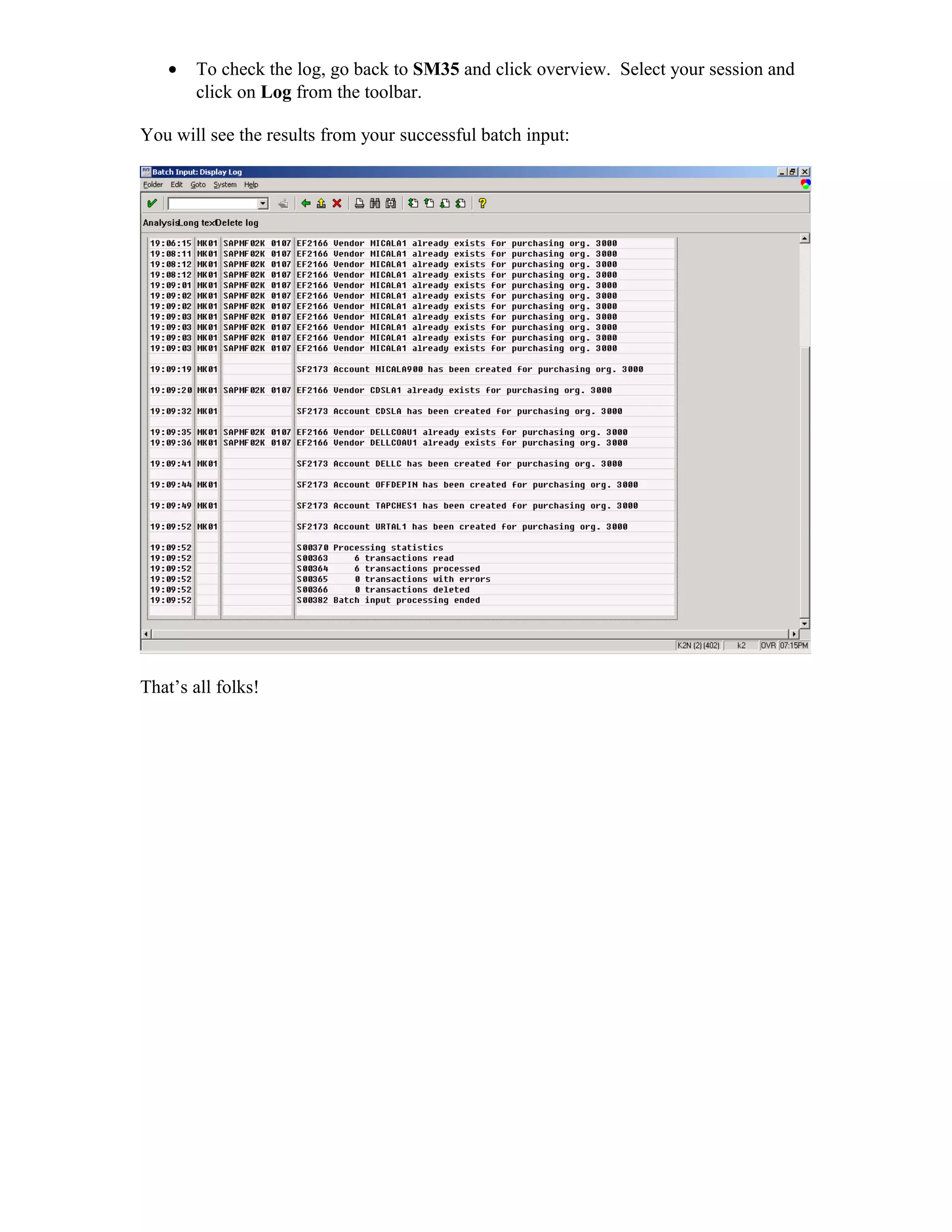 •   To check the log, go back to SM35 and click overview. Select your session and
       click on Log from the toolbar.

You will see the results from your successful batch input:




That’s all folks!
 