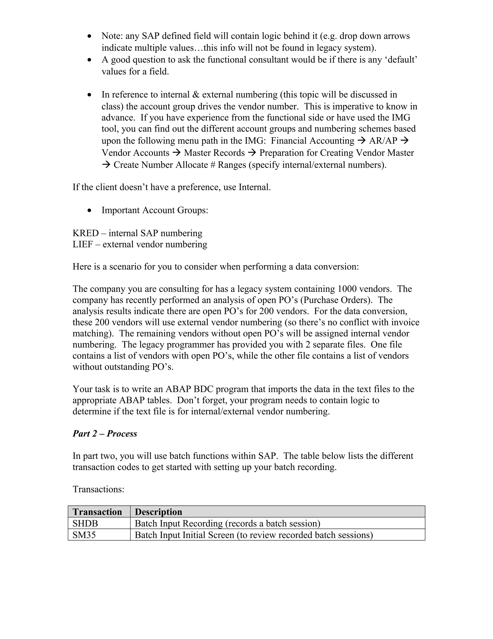 •   Note: any SAP defined field will contain logic behind it (e.g. drop down arrows
       indicate multiple values…this info will not be found in legacy system).
   •   A good question to ask the functional consultant would be if there is any ‘default’
       values for a field.

   •   In reference to internal & external numbering (this topic will be discussed in
       class) the account group drives the vendor number. This is imperative to know in
       advance. If you have experience from the functional side or have used the IMG
       tool, you can find out the different account groups and numbering schemes based
       upon the following menu path in the IMG: Financial Accounting  AR/AP 
       Vendor Accounts  Master Records  Preparation for Creating Vendor Master
        Create Number Allocate # Ranges (specify internal/external numbers).

If the client doesn’t have a preference, use Internal.

   •   Important Account Groups:

KRED – internal SAP numbering
LIEF – external vendor numbering

Here is a scenario for you to consider when performing a data conversion:

The company you are consulting for has a legacy system containing 1000 vendors. The
company has recently performed an analysis of open PO’s (Purchase Orders). The
analysis results indicate there are open PO’s for 200 vendors. For the data conversion,
these 200 vendors will use external vendor numbering (so there’s no conflict with invoice
matching). The remaining vendors without open PO’s will be assigned internal vendor
numbering. The legacy programmer has provided you with 2 separate files. One file
contains a list of vendors with open PO’s, while the other file contains a list of vendors
without outstanding PO’s.

Your task is to write an ABAP BDC program that imports the data in the text files to the
appropriate ABAP tables. Don’t forget, your program needs to contain logic to
determine if the text file is for internal/external vendor numbering.

Part 2 – Process

In part two, you will use batch functions within SAP. The table below lists the different
transaction codes to get started with setting up your batch recording.

Transactions:

Transaction     Description
SHDB            Batch Input Recording (records a batch session)
SM35            Batch Input Initial Screen (to review recorded batch sessions)
 