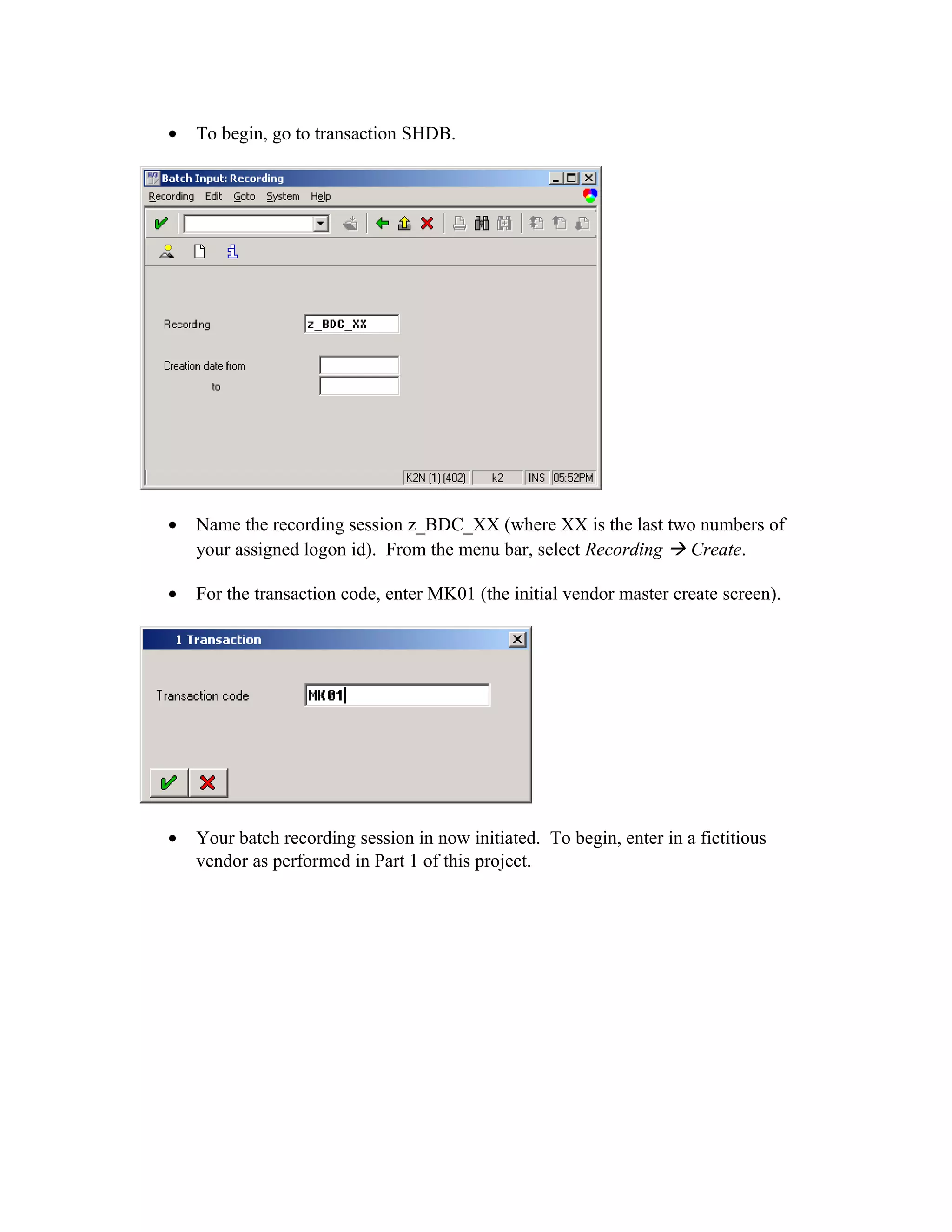•   To begin, go to transaction SHDB.




•   Name the recording session z_BDC_XX (where XX is the last two numbers of
    your assigned logon id). From the menu bar, select Recording  Create.

•   For the transaction code, enter MK01 (the initial vendor master create screen).




•   Your batch recording session in now initiated. To begin, enter in a fictitious
    vendor as performed in Part 1 of this project.
 