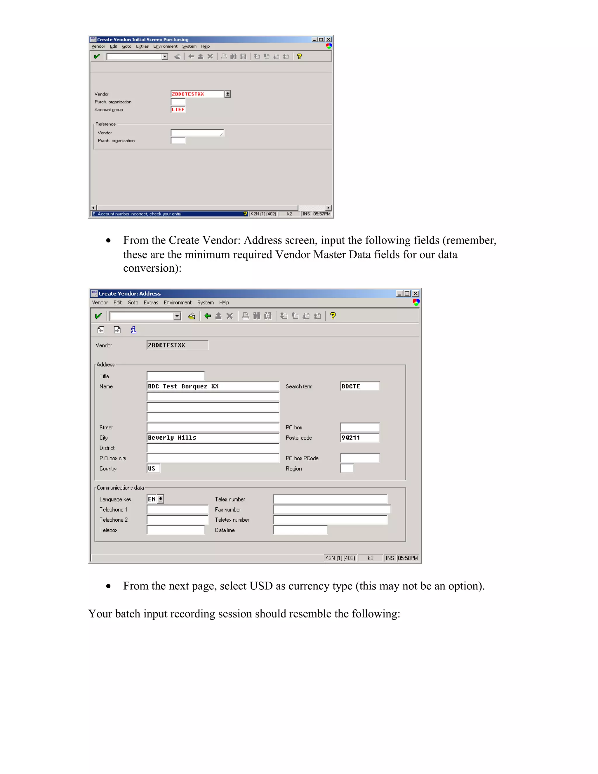 •   From the Create Vendor: Address screen, input the following fields (remember,
       these are the minimum required Vendor Master Data fields for our data
       conversion):




   •   From the next page, select USD as currency type (this may not be an option).

Your batch input recording session should resemble the following:
 