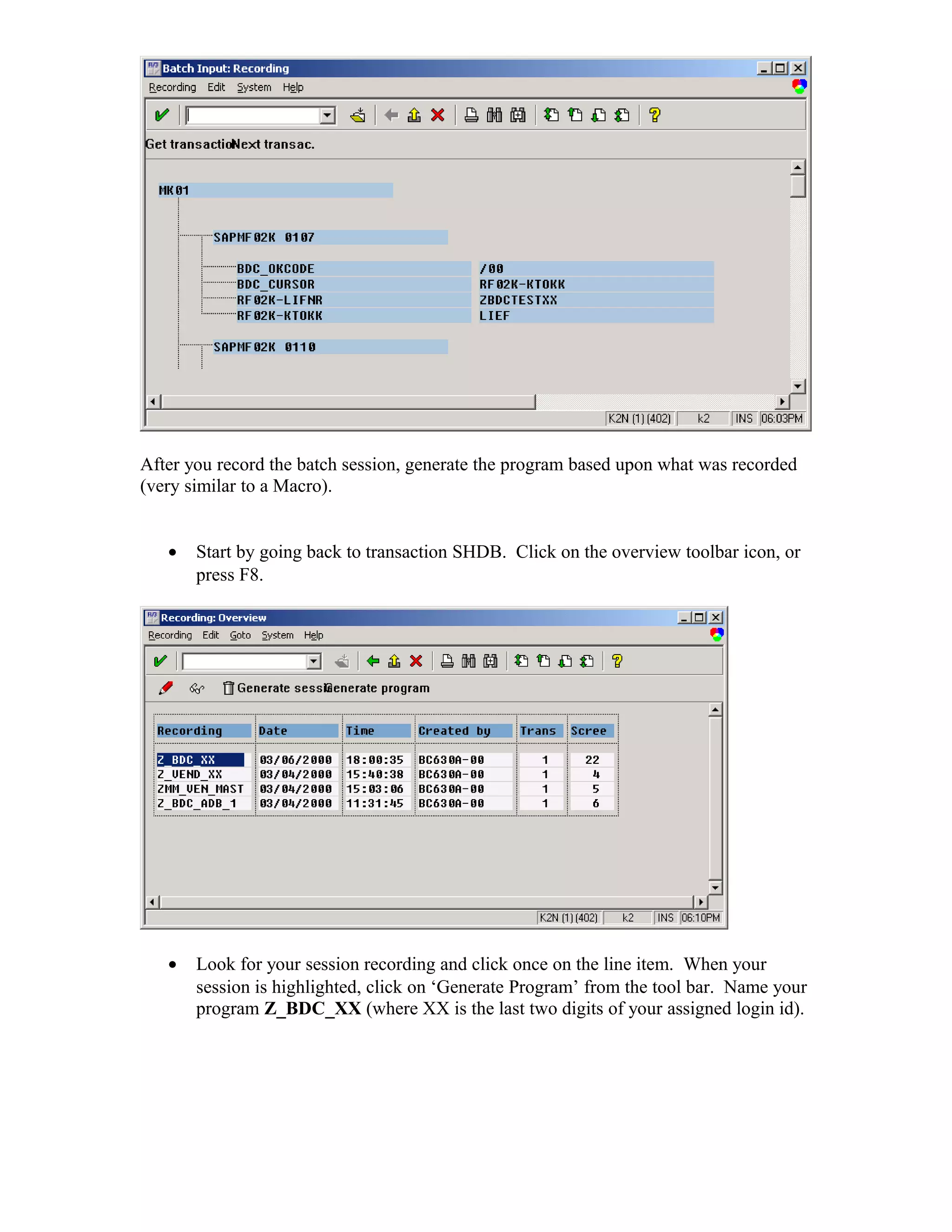 After you record the batch session, generate the program based upon what was recorded
(very similar to a Macro).


   •   Start by going back to transaction SHDB. Click on the overview toolbar icon, or
       press F8.




   •   Look for your session recording and click once on the line item. When your
       session is highlighted, click on ‘Generate Program’ from the tool bar. Name your
       program Z_BDC_XX (where XX is the last two digits of your assigned login id).
 