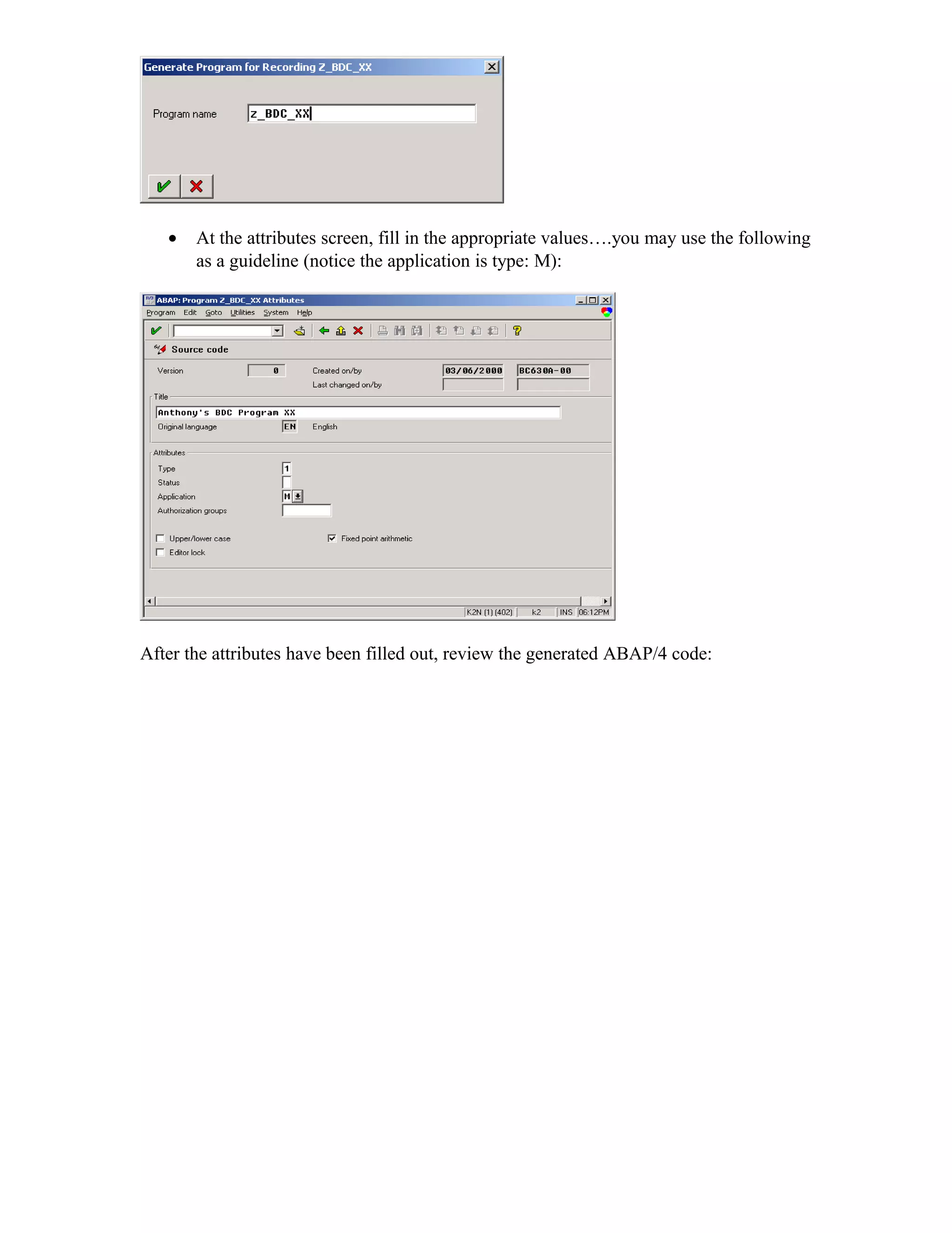 •   At the attributes screen, fill in the appropriate values….you may use the following
       as a guideline (notice the application is type: M):




After the attributes have been filled out, review the generated ABAP/4 code:
 