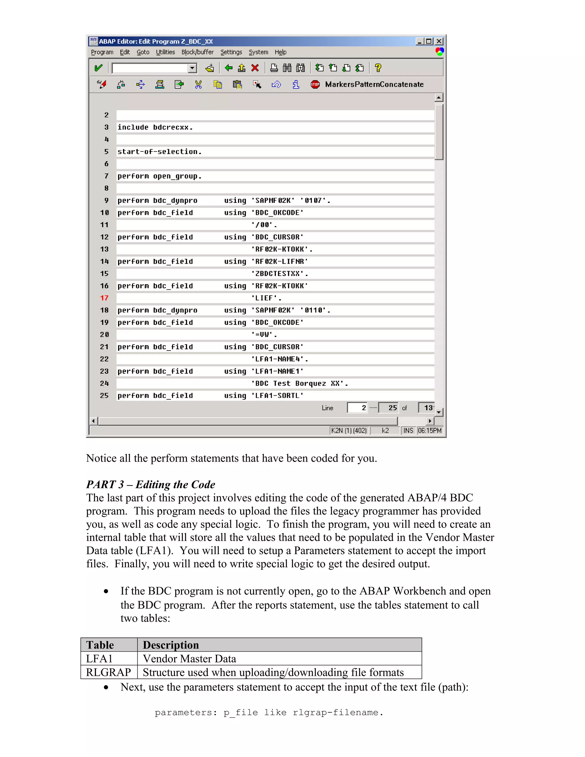 Notice all the perform statements that have been coded for you.

PART 3 – Editing the Code
The last part of this project involves editing the code of the generated ABAP/4 BDC
program. This program needs to upload the files the legacy programmer has provided
you, as well as code any special logic. To finish the program, you will need to create an
internal table that will store all the values that need to be populated in the Vendor Master
Data table (LFA1). You will need to setup a Parameters statement to accept the import
files. Finally, you will need to write special logic to get the desired output.

   •   If the BDC program is not currently open, go to the ABAP Workbench and open
       the BDC program. After the reports statement, use the tables statement to call
       two tables:

Table    Description
LFA1     Vendor Master Data
RLGRAP Structure used when uploading/downloading file formats
   • Next, use the parameters statement to accept the input of the text file (path):

               parameters: p_file like rlgrap-filename.
 