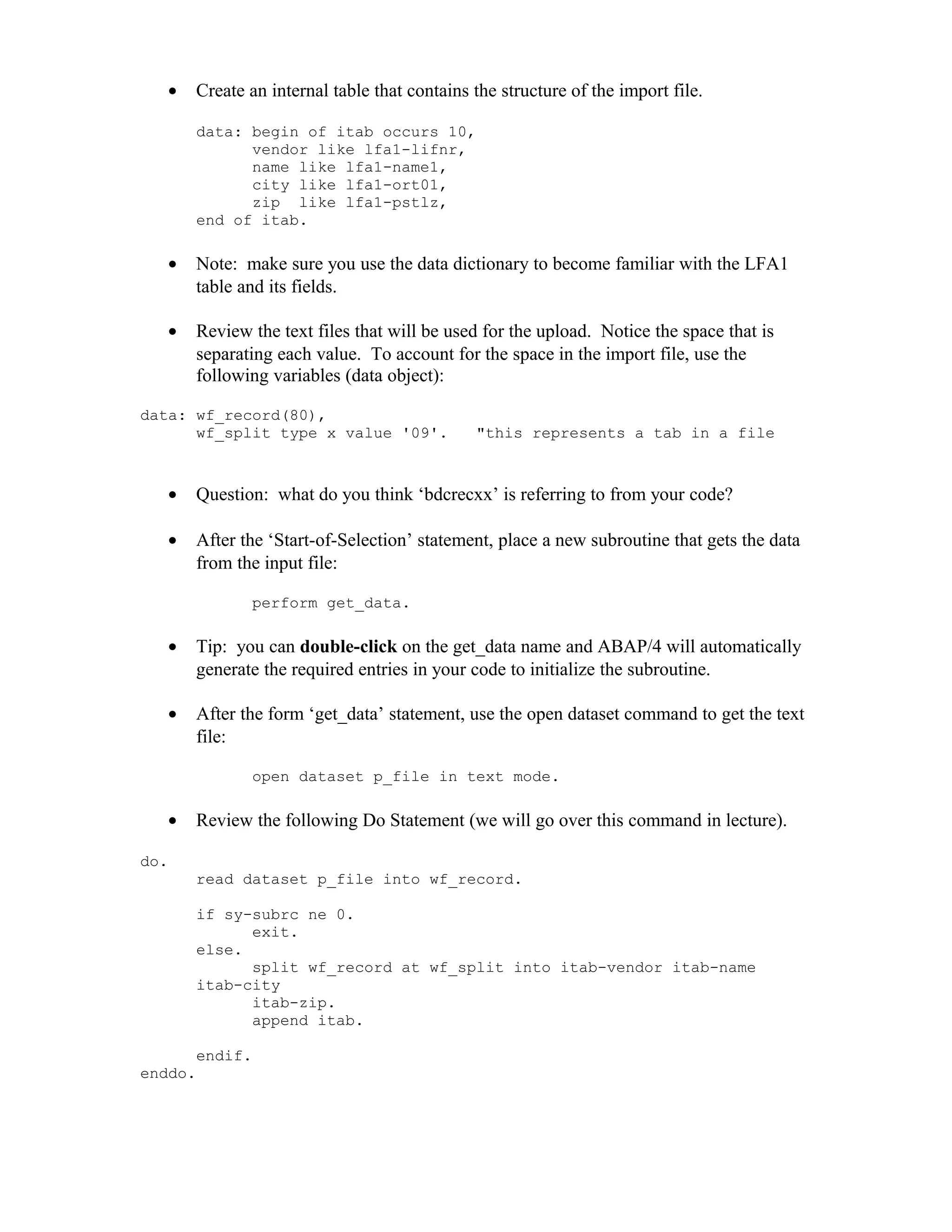 •   Create an internal table that contains the structure of the import file.

       data: begin of itab occurs 10,
             vendor like lfa1-lifnr,
             name like lfa1-name1,
             city like lfa1-ort01,
             zip like lfa1-pstlz,
       end of itab.

   •   Note: make sure you use the data dictionary to become familiar with the LFA1
       table and its fields.

   •   Review the text files that will be used for the upload. Notice the space that is
       separating each value. To account for the space in the import file, use the
       following variables (data object):

data: wf_record(80),
      wf_split type x value '09'.             "this represents a tab in a file



   •   Question: what do you think ‘bdcrecxx’ is referring to from your code?

   •   After the ‘Start-of-Selection’ statement, place a new subroutine that gets the data
       from the input file:

              perform get_data.

   •   Tip: you can double-click on the get_data name and ABAP/4 will automatically
       generate the required entries in your code to initialize the subroutine.

   •   After the form ‘get_data’ statement, use the open dataset command to get the text
       file:

              open dataset p_file in text mode.

   •   Review the following Do Statement (we will go over this command in lecture).

do.
       read dataset p_file into wf_record.

       if sy-subrc ne 0.
             exit.
       else.
             split wf_record at wf_split into itab-vendor itab-name
       itab-city
             itab-zip.
             append itab.

       endif.
enddo.
 