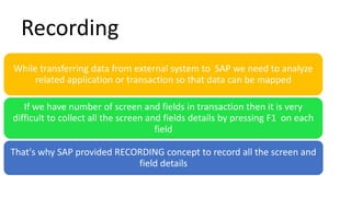 While transferring data from external system to SAP we need to analyze
related application or transaction so that data can be mapped
If we have number of screen and fields in transaction then it is very
difficult to collect all the screen and fields details by pressing F1 on each
field
That's why SAP provided RECORDING concept to record all the screen and
field details
Recording
 