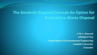 The Borehole Disposal Concept-An Option for
Radioactive Waste Disposal
A.M.A. Dawood
(99550237752)
Department of Environmental Engineering
Anadolu University
Eskisehir
 