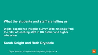 What the students and staff are telling us
Digital experience insights survey 2018: findings from
the pilot of teaching staff in UK further and higher
education
Sarah Knight and Ruth Drysdale
Digital experience insights https://digitalinsights.jisc.ac.uk
 