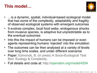Using Agent-Based Simulation for socio-ecological uncertainty analysis, Bruce Edmonds, BDC Seminar, MMU, Oct 2018. slide 10
This model…
• …is a dynamic, spatial, individual-based ecological model
that has some of the complexity, adaptability and fragility
of observed ecological systems with emergent outcomes
• It evolves complex, local food webs, endogenous shocks
from invasive species, is adaptive but unpredictable as to
the eventual outcomes
• Into this the impact of humans can be imposed or even
agents representing humans ‘injected’ into the simulation
• The outcomes can be then analysed at a variety of levels
over long time scales, and under different scenarios
• Paper: Edmonds, B. (in press) A Socio-Ecological Test
Bed. Ecology & Complexity.
• Full details and code at: http://openabm.org/model/4204
 