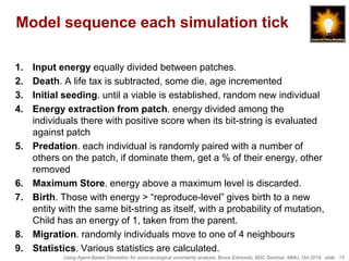 Using Agent-Based Simulation for socio-ecological uncertainty analysis, Bruce Edmonds, BDC Seminar, MMU, Oct 2018. slide 13
Model sequence each simulation tick
1. Input energy equally divided between patches.
2. Death. A life tax is subtracted, some die, age incremented
3. Initial seeding. until a viable is established, random new individual
4. Energy extraction from patch. energy divided among the
individuals there with positive score when its bit-string is evaluated
against patch
5. Predation. each individual is randomly paired with a number of
others on the patch, if dominate them, get a % of their energy, other
removed
6. Maximum Store. energy above a maximum level is discarded.
7. Birth. Those with energy > “reproduce-level” gives birth to a new
entity with the same bit-string as itself, with a probability of mutation,
Child has an energy of 1, taken from the parent.
8. Migration. randomly individuals move to one of 4 neighbours
9. Statistics. Various statistics are calculated.
 