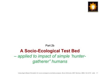 Using Agent-Based Simulation for socio-ecological uncertainty analysis, Bruce Edmonds, BDC Seminar, MMU, Oct 2018. slide 17
A Socio-Ecological Test Bed
– applied to impact of simple ‘hunter-
gatherer” humans
Part 2b
 