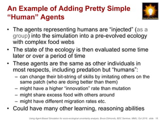 Using Agent-Based Simulation for socio-ecological uncertainty analysis, Bruce Edmonds, BDC Seminar, MMU, Oct 2018. slide 18
An Example of Adding Pretty Simple
“Human” Agents
• The agents representing humans are “injected” (as a
group) into the simulation into a pre-evolved ecology
with complex food webs
• The state of the ecology is then evaluated some time
later or over a period of time
• These agents are the same as other individuals in
most respects, including predation but “humans”:
– can change their bit-string of skills by imitating others on the
same patch (who are doing better than them)
– might have a higher “innovation” rate than mutation
– might share excess food with others around
– might have different migration rates etc.
• Could have many other learning, reasoning abilities
 