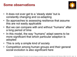 Using Agent-Based Simulation for socio-ecological uncertainty analysis, Bruce Edmonds, BDC Seminar, MMU, Oct 2018. slide 24
Some observations
• It does not ever get to a ‘steady state’ but is
constantly changing and co-adapting
• So approaches to assessing resilience that assume
this are not easily applicable
• But we can compare with and without “humans” after
a long period of time
• In this model, the way “humans” adapt seems to be
more significant that which particular adaption is
adopted
• This is only a simple kind of society
• Competition among human groups and their general
social evolution is also significant here
 