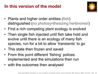 Using Agent-Based Simulation for socio-ecological uncertainty analysis, Bruce Edmonds, BDC Seminar, MMU, Oct 2018. slide 28
In this version of the model
• Plants and higher order entities (fish)
distinguished (no photosynthesizing herbivores!)
• First a rich competing plant ecology is evolved
• Then single fish injected until fish take hold and
evolve until there is an ecology of many fish
species, run for a bit to allow ‘transients’ to go
• This state then frozen and saved
• From this point different ‘fishing’ polices
implemented and the simulations then run
• with the outcomes then analysed
 