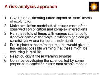 Using Agent-Based Simulation for socio-ecological uncertainty analysis, Bruce Edmonds, BDC Seminar, MMU, Oct 2018. slide 39
A risk-analysis approach
1. Give up on estimating future impact or “safe” levels
of exploitation
2. Make simulation models that include more of the
observed complication and complex interactions
3. Run these lots of times with various scenarios to
discover some of the ways in which things can go
surprisingly wrong (or surprisingly right)
4. Put in place sensors/measures that would give us
the earliest possible warning that these might be
occurring in real life
5. React quickly if these warning emerge
6. Continue developing the science, led by some
proper data collection rather than simple models
 