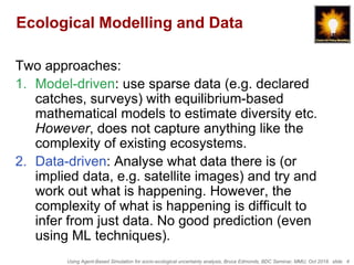 Using Agent-Based Simulation for socio-ecological uncertainty analysis, Bruce Edmonds, BDC Seminar, MMU, Oct 2018. slide 4
Ecological Modelling and Data
Two approaches:
1. Model-driven: use sparse data (e.g. declared
catches, surveys) with equilibrium-based
mathematical models to estimate diversity etc.
However, does not capture anything like the
complexity of existing ecosystems.
2. Data-driven: Analyse what data there is (or
implied data, e.g. satellite images) and try and
work out what is happening. However, the
complexity of what is happening is difficult to
infer from just data. No good prediction (even
using ML techniques).
 
