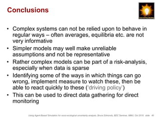 Using Agent-Based Simulation for socio-ecological uncertainty analysis, Bruce Edmonds, BDC Seminar, MMU, Oct 2018. slide 40
Conclusions
• Complex systems can not be relied upon to behave in
regular ways – often averages, equilibria etc. are not
very informative
• Simpler models may well make unreliable
assumptions and not be representative
• Rather complex models can be part of a risk-analysis,
especially when data is sparse
• Identifying some of the ways in which things can go
wrong, implement measure to watch these, then be
able to react quickly to these (‘driving policy’)
• This can be used to direct data gathering for direct
monitoring
 