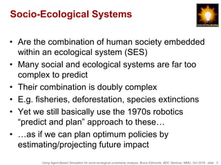 Using Agent-Based Simulation for socio-ecological uncertainty analysis, Bruce Edmonds, BDC Seminar, MMU, Oct 2018. slide 5
Socio-Ecological Systems
• Are the combination of human society embedded
within an ecological system (SES)
• Many social and ecological systems are far too
complex to predict
• Their combination is doubly complex
• E.g. fisheries, deforestation, species extinctions
• Yet we still basically use the 1970s robotics
“predict and plan” approach to these…
• …as if we can plan optimum policies by
estimating/projecting future impact
 