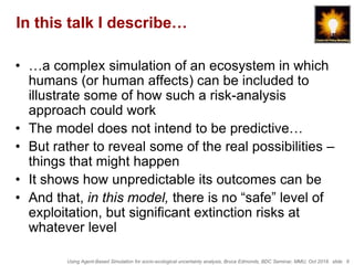Using Agent-Based Simulation for socio-ecological uncertainty analysis, Bruce Edmonds, BDC Seminar, MMU, Oct 2018. slide 6
In this talk I describe…
• …a complex simulation of an ecosystem in which
humans (or human affects) can be included to
illustrate some of how such a risk-analysis
approach could work
• The model does not intend to be predictive…
• But rather to reveal some of the real possibilities –
things that might happen
• It shows how unpredictable its outcomes can be
• And that, in this model, there is no “safe” level of
exploitation, but significant extinction risks at
whatever level
 