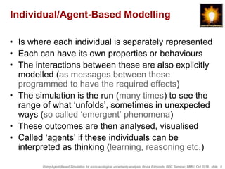 Using Agent-Based Simulation for socio-ecological uncertainty analysis, Bruce Edmonds, BDC Seminar, MMU, Oct 2018. slide 8
Individual/Agent-Based Modelling
• Is where each individual is separately represented
• Each can have its own properties or behaviours
• The interactions between these are also explicitly
modelled (as messages between these
programmed to have the required effects)
• The simulation is the run (many times) to see the
range of what ‘unfolds’, sometimes in unexpected
ways (so called ‘emergent’ phenomena)
• These outcomes are then analysed, visualised
• Called ‘agents’ if these individuals can be
interpreted as thinking (learning, reasoning etc.)
 