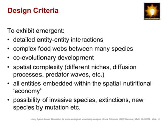 Using Agent-Based Simulation for socio-ecological uncertainty analysis, Bruce Edmonds, BDC Seminar, MMU, Oct 2018. slide 9
Design Criteria
To exhibit emergent:
• detailed entity-entity interactions
• complex food webs between many species
• co-evolutionary development
• spatial complexity (different niches, diffusion
processes, predator waves, etc.)
• all entities embedded within the spatial nutiritional
‘economy’
• possibility of invasive species, extinctions, new
species by mutation etc.
 