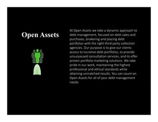 Open Assets At Open Assets we take a dynamic approach to 
debt management, focused on debt sales and 
purchases, brokering and placing debt 
portfolios with the right third party collection 
agencies. Our purpose is to give our clients 
access to lucrative debt portfolios, to provide 
unsurpassed consultation services, and to offer 
proven portfolio marketing solutions. We take 
pride in our work, maintaining the highest 
professional and ethical standards while 
attaining unmatched results. You can count on 
Open Assets for all of your debt management 
needs. 
 