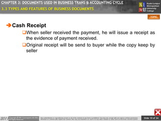 Slide 10 of 34
TOPIC
CHAPTER 3: DOCUMENTS USED IN BUSINESS TRANS & ACCOUNTING CYCLE
3.3 TYPES AND FEATURES OF BUSINESS DOCUMENTS
Cash Receipt
When seller received the payment, he will issue a receipt as
the evidence of payment received.
Original receipt will be send to buyer while the copy keep by
seller
 