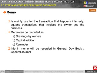 Slide 13 of 34
TOPIC
CHAPTER 3: DOCUMENTS USED IN BUSINESS TRANS & ACCOUNTING CYCLE
Memo
 Is mainly use for the transaction that happens internally,
eg.:any transactions that involved the owner and the
business.
 Memo can be recorded as:
a) Drawings by owners
b) Capital addition
c) Reminder
 Info in memo will be recorded in General Day Book /
General Journal
3.3 TYPES AND FEATURES OF BUSINESS DOCUMENTS
 