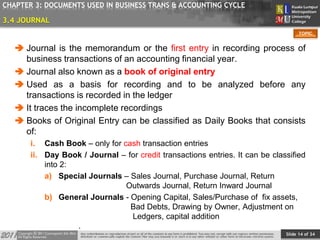 Slide 14 of 34
TOPIC
CHAPTER 3: DOCUMENTS USED IN BUSINESS TRANS & ACCOUNTING CYCLE
3.4 JOURNAL
 Journal is the memorandum or the first entry in recording process of
business transactions of an accounting financial year.
 Journal also known as a book of original entry
 Used as a basis for recording and to be analyzed before any
transactions is recorded in the ledger
 It traces the incomplete recordings
 Books of Original Entry can be classified as Daily Books that consists
of:
i. Cash Book – only for cash transaction entries
ii. Day Book / Journal – for credit transactions entries. It can be classified
into 2:
a) Special Journals – Sales Journal, Purchase Journal, Return
Outwards Journal, Return Inward Journal
b) General Journals - Opening Capital, Sales/Purchase of fix assets,
Bad Debts, Drawing by Owner, Adjustment on
Ledgers, capital addition
.
 