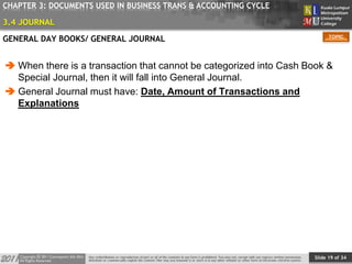 Slide 19 of 34
TOPIC
CHAPTER 3: DOCUMENTS USED IN BUSINESS TRANS & ACCOUNTING CYCLE
GENERAL DAY BOOKS/ GENERAL JOURNAL
 When there is a transaction that cannot be categorized into Cash Book &
Special Journal, then it will fall into General Journal.
 General Journal must have: Date, Amount of Transactions and
Explanations
3.4 JOURNAL
 