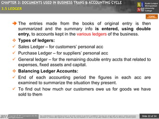 Slide 22 of 34
TOPIC
CHAPTER 3: DOCUMENTS USED IN BUSINESS TRANS & ACCOUNTING CYCLE
3.5 LEDGER
 The entries made from the books of original entry is then
summarized and the summary info is entered, using double
entry, to accounts kept in the various ledgers of the business.
 Types of ledgers:
 Sales Ledger – for customers’ personal acc
 Purchase Ledger – for suppliers’ personal acc
 General ledger – for the remaining double entry accts that related to
expenses, fixed assets and capital.
 Balancing Ledger Accounts:
 End of each accounting period the figures in each acc are
examined to summarize the situation they present.
 To find out how much our customers owe us for goods we have
sold to them
 