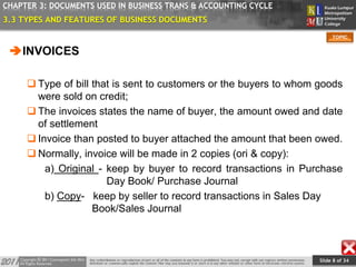 Slide 8 of 34
TOPIC
CHAPTER 3: DOCUMENTS USED IN BUSINESS TRANS & ACCOUNTING CYCLE
3.3 TYPES AND FEATURES OF BUSINESS DOCUMENTS
INVOICES
 Type of bill that is sent to customers or the buyers to whom goods
were sold on credit;
 The invoices states the name of buyer, the amount owed and date
of settlement
 Invoice than posted to buyer attached the amount that been owed.
 Normally, invoice will be made in 2 copies (ori & copy):
a) Original - keep by buyer to record transactions in Purchase
Day Book/ Purchase Journal
b) Copy- keep by seller to record transactions in Sales Day
Book/Sales Journal
 