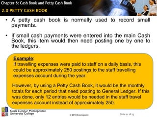 Slide 11 of 15© 2010 Cosmopoint
2.0 PETTY CASH BOOK
• A petty cash book is normally used to record small
payments.
• If small cash payments were entered into the main Cash
Book, this item would then need posting one by one to
the ledgers.
Example:
If travelling expenses were paid to staff on a daily basis, this
could be approximately 250 postings to the staff travelling
expenses account during the year.
However, by using a Petty Cash Book, it would be the monthly
totals for each period that need posting to General Ledger. If this
was done, only 12 entries would be needed in the staff travel
expenses account instead of approximately 250.
 