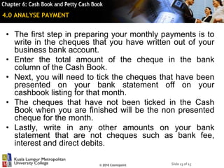 Slide 13 of 15© 2010 Cosmopoint
4.0 ANALYSE PAYMENT
• The first step in preparing your monthly payments is to
write in the cheques that you have written out of your
business bank account.
• Enter the total amount of the cheque in the bank
column of the Cash Book.
• Next, you will need to tick the cheques that have been
presented on your bank statement off on your
cashbook listing for that month.
• The cheques that have not been ticked in the Cash
Book when you are finished will be the non presented
cheque for the month.
• Lastly, write in any other amounts on your bank
statement that are not cheques such as bank fee,
interest and direct debits.
 