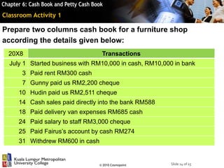 Slide 14 of 15© 2010 Cosmopoint
Classroom Activity 1
Prepare two columns cash book for a furniture shop
according the details given below:
20X8 Transactions
July 1 Started business with RM10,000 in cash, RM10,000 in bank
3 Paid rent RM300 cash
7 Gunny paid us RM2,200 cheque
10 Hudin paid us RM2,511 cheque
14 Cash sales paid directly into the bank RM588
18 Paid delivery van expenses RM685 cash
24 Paid salary to staff RM3,000 cheque
25 Paid Fairus’s account by cash RM274
31 Withdrew RM600 in cash
 