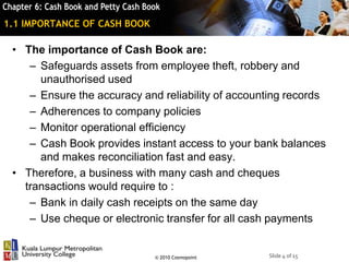 Slide 4 of 15© 2010 Cosmopoint
1.1 IMPORTANCE OF CASH BOOK
• The importance of Cash Book are:
– Safeguards assets from employee theft, robbery and
unauthorised used
– Ensure the accuracy and reliability of accounting records
– Adherences to company policies
– Monitor operational efficiency
– Cash Book provides instant access to your bank balances
and makes reconciliation fast and easy.
• Therefore, a business with many cash and cheques
transactions would require to :
– Bank in daily cash receipts on the same day
– Use cheque or electronic transfer for all cash payments
 