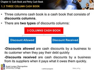 Slide 7 of 15© 2010 Cosmopoint
1.3 THREE COLUMN CASH BOOK
• Three columns cash book is a cash book that consists of
discounts columns.
• There are two types of discounts columns:
-Discounts allowed are cash discounts by a business to
its customer when they pay their debt quickly
-Discounts received are cash discounts by a business
from its suppliers when it pays what it owes them quickly.
3 COLUMNS CASH BOOK
Discount Allowed Discount Received
 