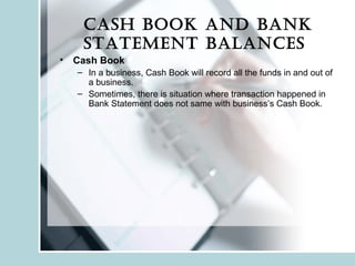 Cash book and bank
statement balanCes
• Cash Book
– In a business, Cash Book will record all the funds in and out of
a business.
– Sometimes, there is situation where transaction happened in
Bank Statement does not same with business’s Cash Book.
 