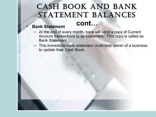 Cash book and bank
statement balanCes
cont…• Bank Statement
– At the end of every month, bank will send a copy of Current
Account transactions to its customers. This copy is called as
Bank Statement.
– This immediate bank statement could help owner of a business
to update their Cash Book.
 