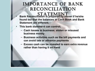 ImportanCe of bank
reConCIlIatIon
statement• Bank Reconciliation is prepared by owner if he/she
found out that the balances in Cash Book and Bank
Statement are different.
• This bank statement can control;
– Cash losses in business; stolen or misused
business money
– Business activities such as the bill payments and
can avoid late or advance payments
– Excess cash can be invested to earn extra revenue
rather than having it on hand
 
