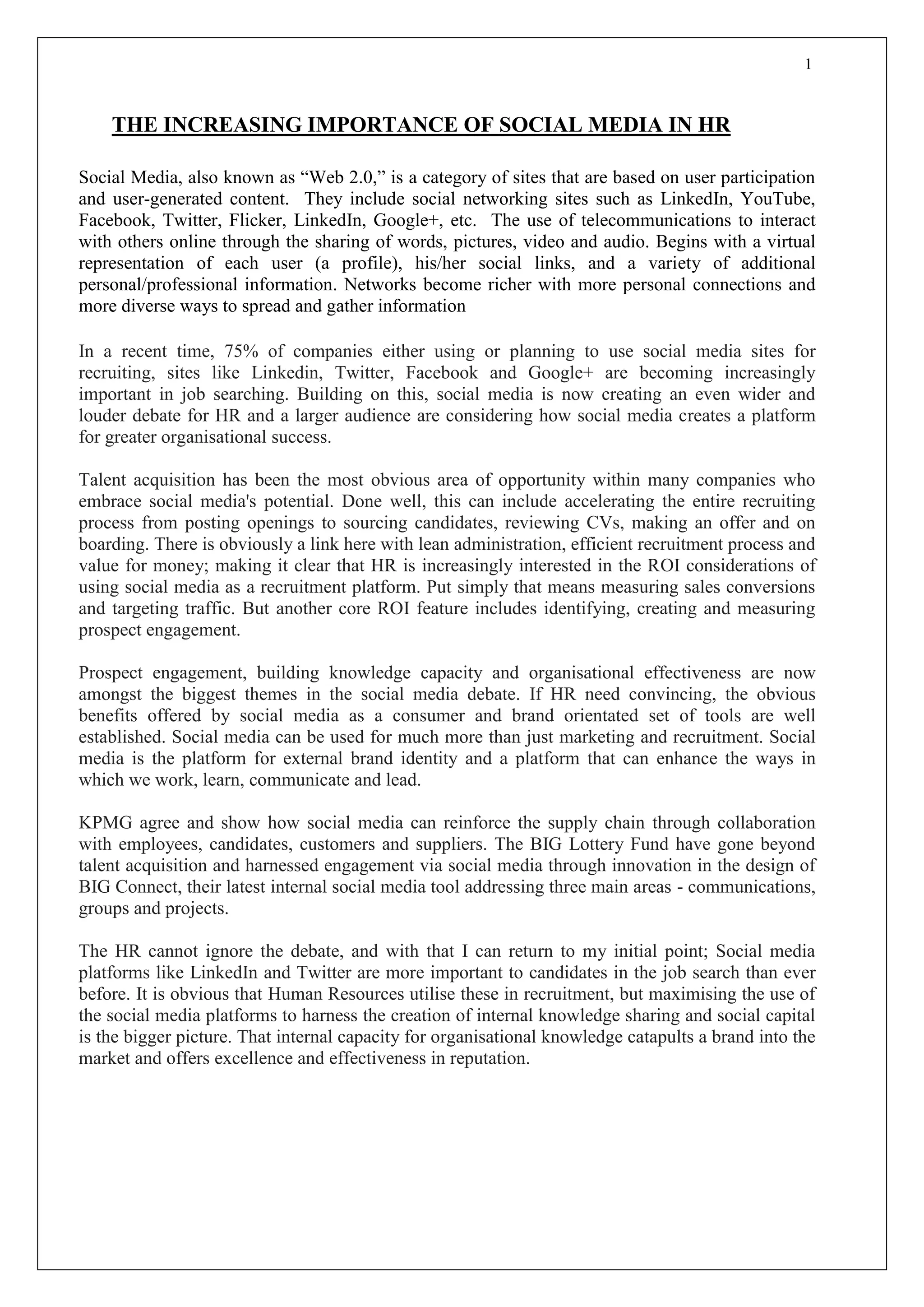 1
THE INCREASING IMPORTANCE OF SOCIAL MEDIA IN HR
Social Media, also known as “Web 2.0,” is a category of sites that are based on user participation
and user-generated content. They include social networking sites such as LinkedIn, YouTube,
Facebook, Twitter, Flicker, LinkedIn, Google+, etc. The use of telecommunications to interact
with others online through the sharing of words, pictures, video and audio. Begins with a virtual
representation of each user (a profile), his/her social links, and a variety of additional
personal/professional information. Networks become richer with more personal connections and
more diverse ways to spread and gather information
In a recent time, 75% of companies either using or planning to use social media sites for
recruiting, sites like Linkedin, Twitter, Facebook and Google+ are becoming increasingly
important in job searching. Building on this, social media is now creating an even wider and
louder debate for HR and a larger audience are considering how social media creates a platform
for greater organisational success.
Talent acquisition has been the most obvious area of opportunity within many companies who
embrace social media's potential. Done well, this can include accelerating the entire recruiting
process from posting openings to sourcing candidates, reviewing CVs, making an offer and on
boarding. There is obviously a link here with lean administration, efficient recruitment process and
value for money; making it clear that HR is increasingly interested in the ROI considerations of
using social media as a recruitment platform. Put simply that means measuring sales conversions
and targeting traffic. But another core ROI feature includes identifying, creating and measuring
prospect engagement.
Prospect engagement, building knowledge capacity and organisational effectiveness are now
amongst the biggest themes in the social media debate. If HR need convincing, the obvious
benefits offered by social media as a consumer and brand orientated set of tools are well
established. Social media can be used for much more than just marketing and recruitment. Social
media is the platform for external brand identity and a platform that can enhance the ways in
which we work, learn, communicate and lead.
KPMG agree and show how social media can reinforce the supply chain through collaboration
with employees, candidates, customers and suppliers. The BIG Lottery Fund have gone beyond
talent acquisition and harnessed engagement via social media through innovation in the design of
BIG Connect, their latest internal social media tool addressing three main areas - communications,
groups and projects.
The HR cannot ignore the debate, and with that I can return to my initial point; Social media
platforms like LinkedIn and Twitter are more important to candidates in the job search than ever
before. It is obvious that Human Resources utilise these in recruitment, but maximising the use of
the social media platforms to harness the creation of internal knowledge sharing and social capital
is the bigger picture. That internal capacity for organisational knowledge catapults a brand into the
market and offers excellence and effectiveness in reputation.
 