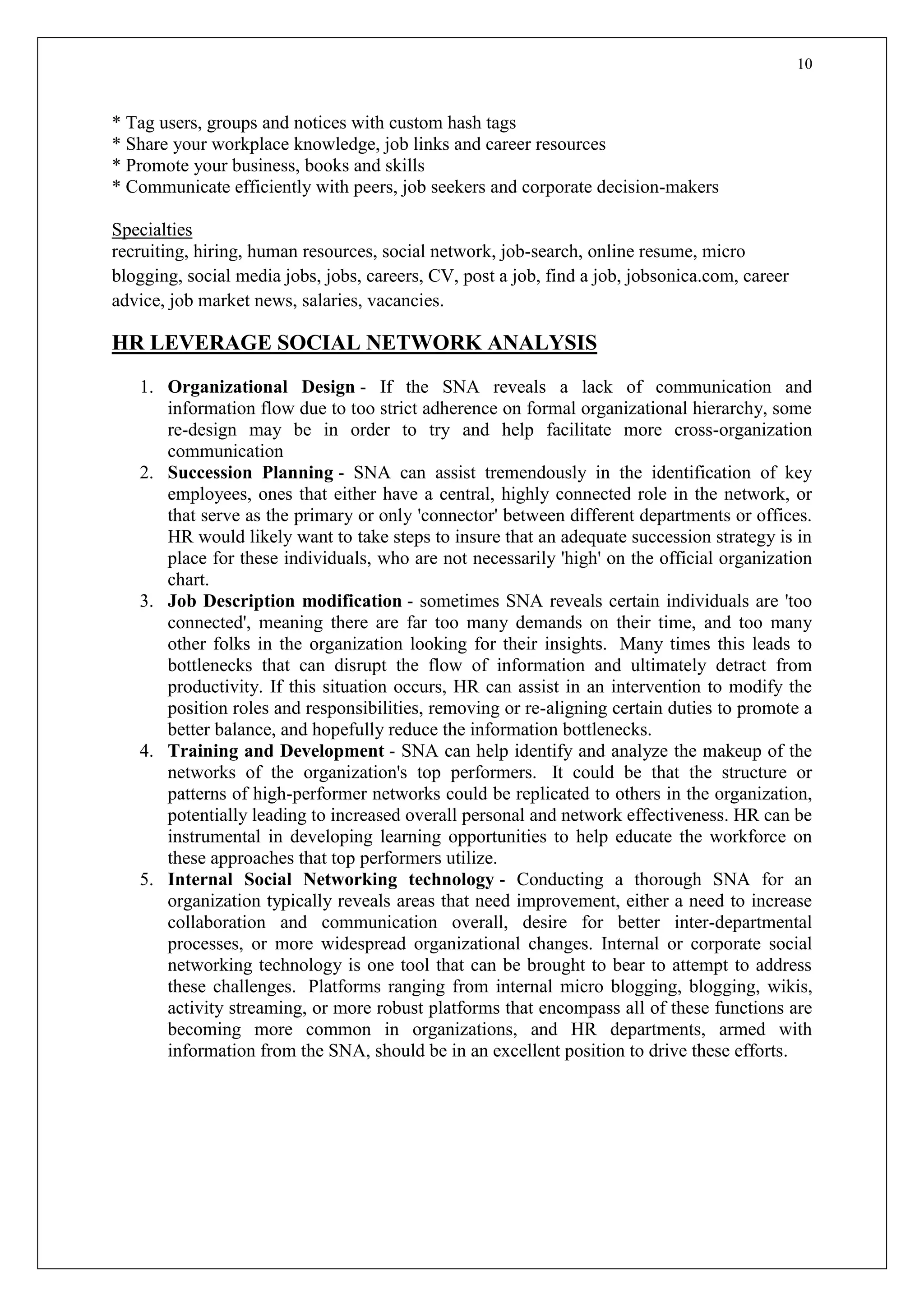 10
* Tag users, groups and notices with custom hash tags
* Share your workplace knowledge, job links and career resources
* Promote your business, books and skills
* Communicate efficiently with peers, job seekers and corporate decision-makers
Specialties
recruiting, hiring, human resources, social network, job-search, online resume, micro
blogging, social media jobs, jobs, careers, CV, post a job, find a job, jobsonica.com, career
advice, job market news, salaries, vacancies.
HR LEVERAGE SOCIAL NETWORK ANALYSIS
1. Organizational Design - If the SNA reveals a lack of communication and
information flow due to too strict adherence on formal organizational hierarchy, some
re-design may be in order to try and help facilitate more cross-organization
communication
2. Succession Planning - SNA can assist tremendously in the identification of key
employees, ones that either have a central, highly connected role in the network, or
that serve as the primary or only 'connector' between different departments or offices.
HR would likely want to take steps to insure that an adequate succession strategy is in
place for these individuals, who are not necessarily 'high' on the official organization
chart.
3. Job Description modification - sometimes SNA reveals certain individuals are 'too
connected', meaning there are far too many demands on their time, and too many
other folks in the organization looking for their insights. Many times this leads to
bottlenecks that can disrupt the flow of information and ultimately detract from
productivity. If this situation occurs, HR can assist in an intervention to modify the
position roles and responsibilities, removing or re-aligning certain duties to promote a
better balance, and hopefully reduce the information bottlenecks.
4. Training and Development - SNA can help identify and analyze the makeup of the
networks of the organization's top performers. It could be that the structure or
patterns of high-performer networks could be replicated to others in the organization,
potentially leading to increased overall personal and network effectiveness. HR can be
instrumental in developing learning opportunities to help educate the workforce on
these approaches that top performers utilize.
5. Internal Social Networking technology - Conducting a thorough SNA for an
organization typically reveals areas that need improvement, either a need to increase
collaboration and communication overall, desire for better inter-departmental
processes, or more widespread organizational changes. Internal or corporate social
networking technology is one tool that can be brought to bear to attempt to address
these challenges. Platforms ranging from internal micro blogging, blogging, wikis,
activity streaming, or more robust platforms that encompass all of these functions are
becoming more common in organizations, and HR departments, armed with
information from the SNA, should be in an excellent position to drive these efforts.
 